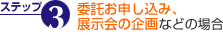 ステップ3 委託お申し込み、
								展示会の企画などの場合
